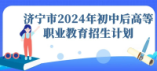 濟寧市2024年初中后高等職業(yè)教育招生計劃
