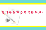 怎樣培養(yǎng)孩子的思維能力？